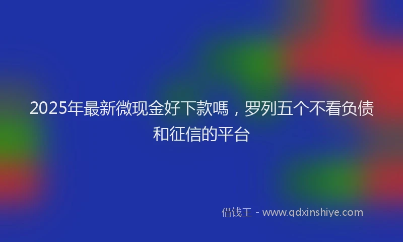 2025年最新微现金好下款嗎，罗列五个不看负债和征信的平台