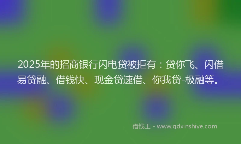 2025年的招商银行闪电贷被拒有：贷你飞、闪借易贷融、借钱快、现金贷速借、你我贷-极融等。