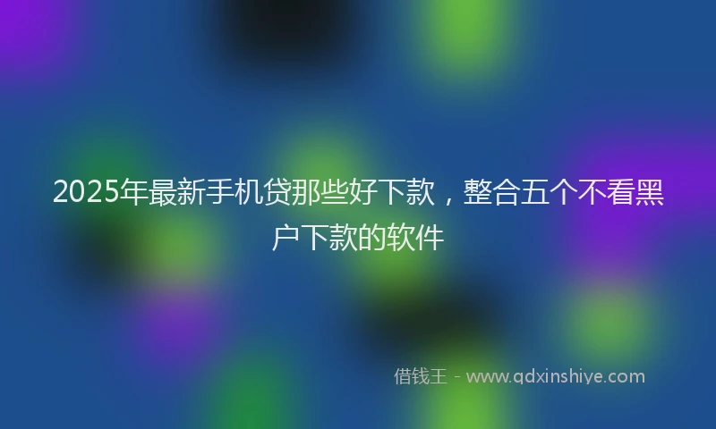2025年最新手机贷那些好下款，整合五个不看黑户下款的软件