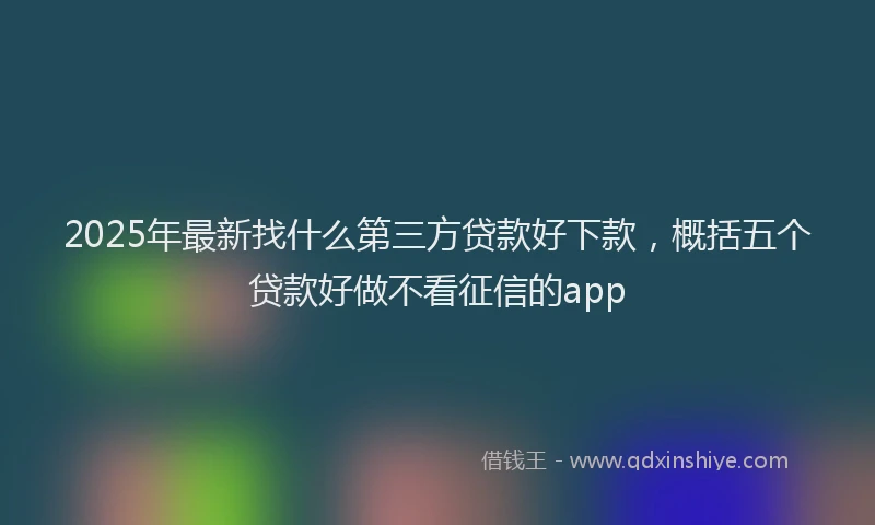 2025年最新找什么第三方贷款好下款，概括五个贷款好做不看征信的app
