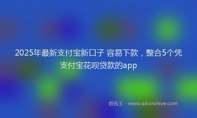 2025年最新支付宝新口子 容易下款，整合5个凭支付宝花呗贷款的app