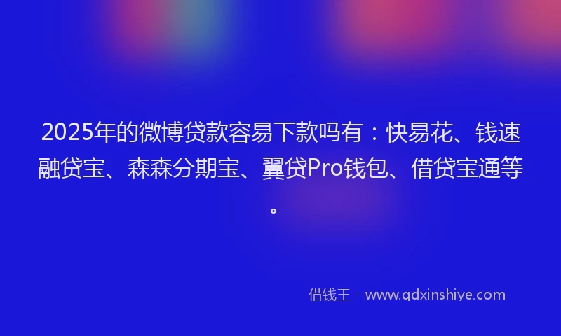 2025年的微博贷款容易下款吗有：快易花、钱速融贷宝、森森分期宝、翼贷Pro钱包、借贷宝通等。