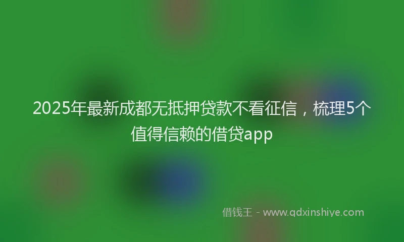 2025年最新成都无抵押贷款不看征信，梳理5个值得信赖的借贷app