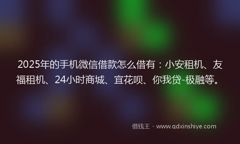 2025年的手机微信借款怎么借有：小安租机、友福租机、24小时商城、宜花呗、你我贷-极融等。