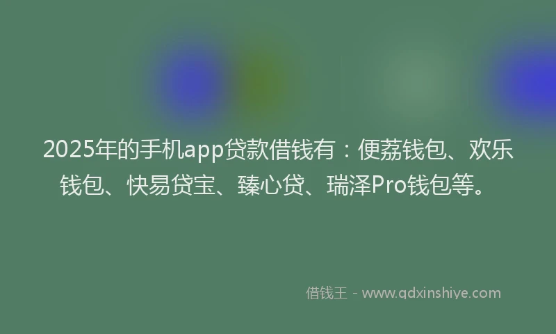 2025年的手机app贷款借钱有：便荔钱包、欢乐钱包、快易贷宝、臻心贷、瑞泽Pro钱包等。