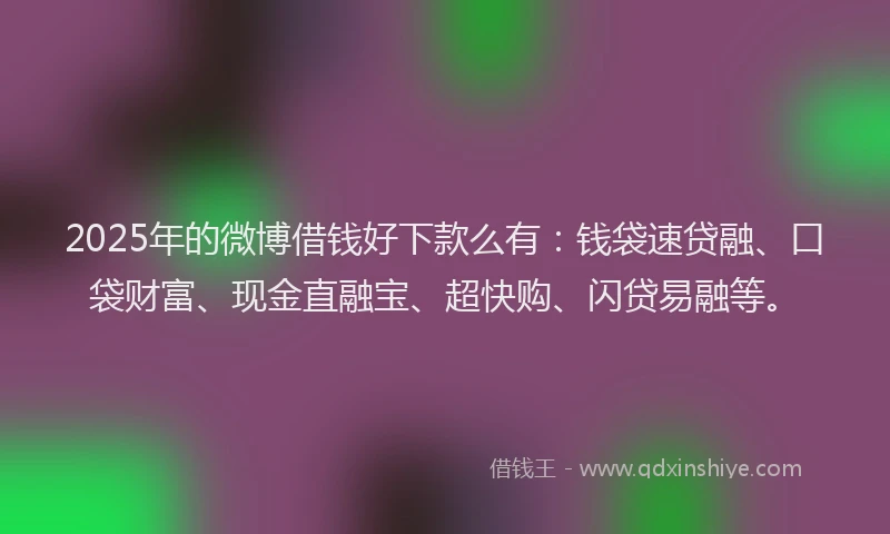 2025年的微博借钱好下款么有：钱袋速贷融、口袋财富、现金直融宝、超快购、闪贷易融等。