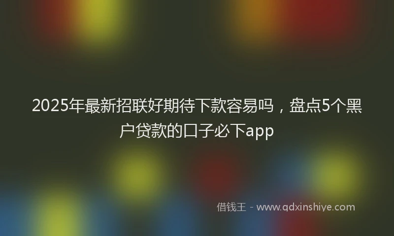 2025年最新招联好期待下款容易吗，盘点5个黑户贷款的口子必下app