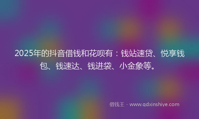2025年的抖音借钱和花呗有：钱站速贷、悦享钱包、钱速达、钱进袋、小金象等。