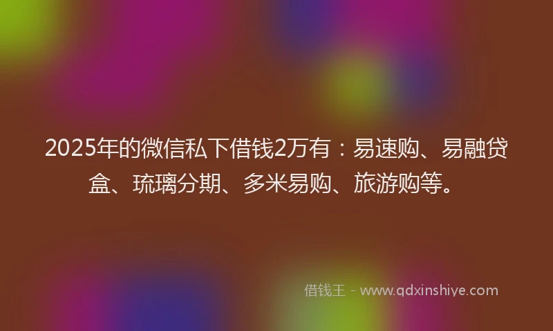 2025年的微信私下借钱2万有：易速购、易融贷盒、琉璃分期、多米易购、旅游购等。