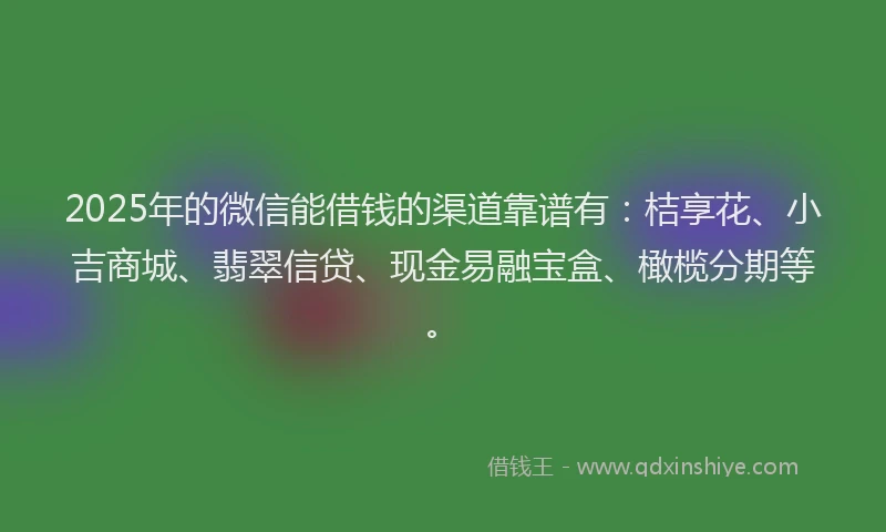2025年的微信能借钱的渠道靠谱有：桔享花、小吉商城、翡翠信贷、现金易融宝盒、橄榄分期等。