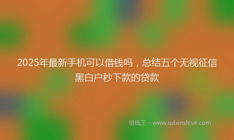 2025年最新手机可以借钱吗，总结五个无视征信黑白户秒下款的贷款