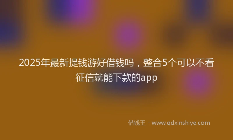 2025年最新提钱游好借钱吗，整合5个可以不看征信就能下款的app