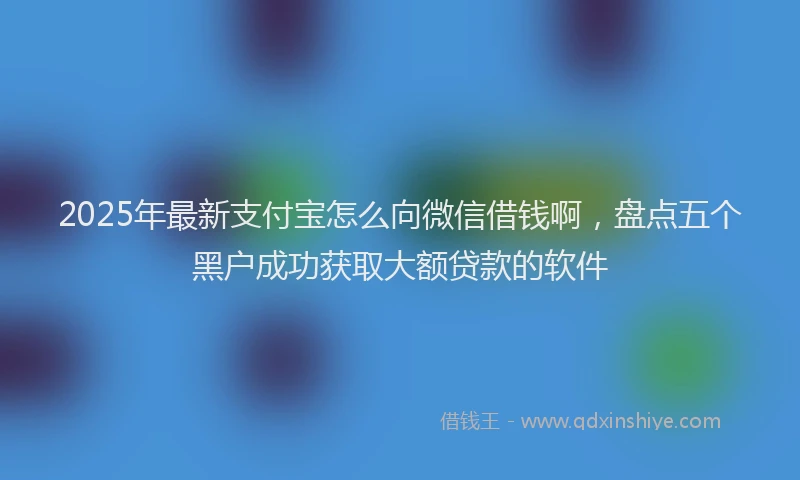 2025年最新支付宝怎么向微信借钱啊，盘点五个黑户成功获取大额贷款的软件