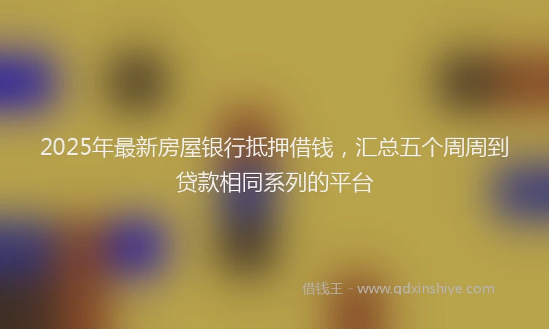 2025年最新房屋银行抵押借钱，汇总五个周周到贷款相同系列的平台