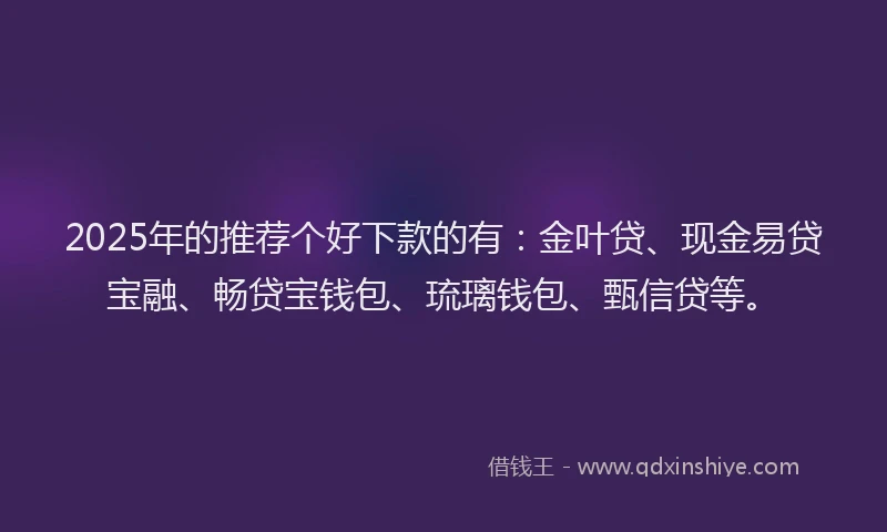 2025年的推荐个好下款的有：金叶贷、现金易贷宝融、畅贷宝钱包、琉璃钱包、甄信贷等。