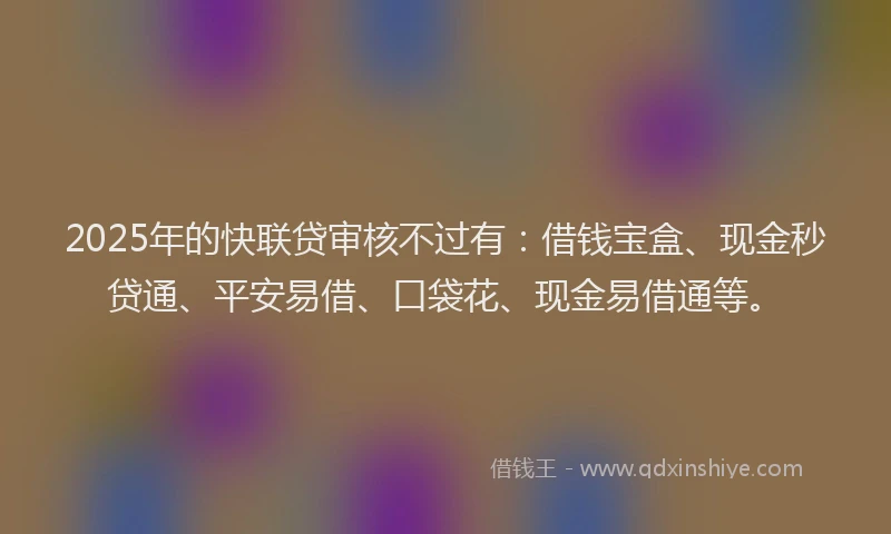 2025年的快联贷审核不过有：借钱宝盒、现金秒贷通、平安易借、口袋花、现金易借通等。