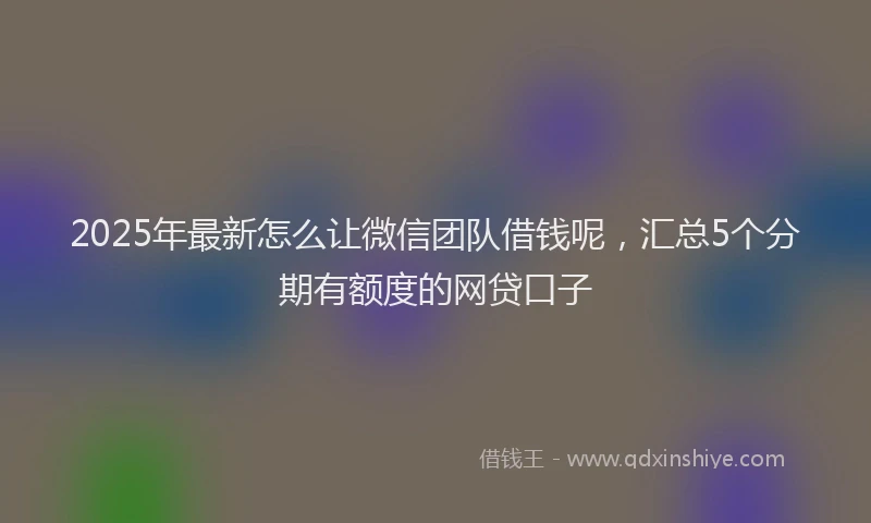 2025年最新怎么让微信团队借钱呢，汇总5个分期有额度的网贷口子
