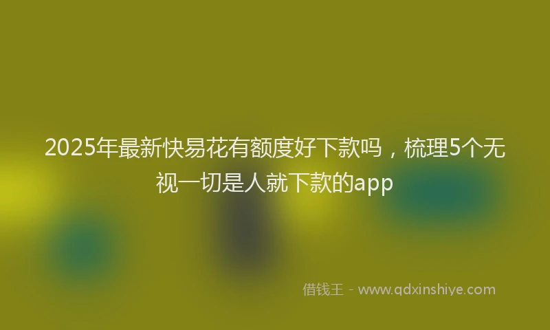 2025年最新快易花有额度好下款吗，梳理5个无视一切是人就下款的app