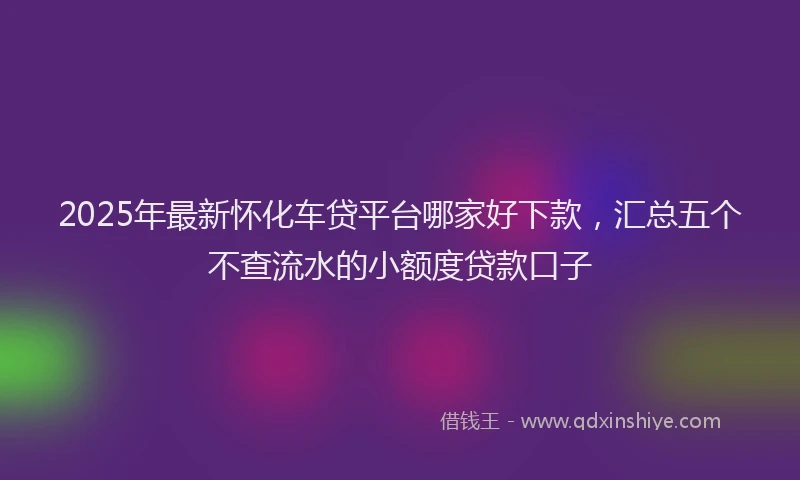 2025年最新怀化车贷平台哪家好下款，汇总五个不查流水的小额度贷款口子
