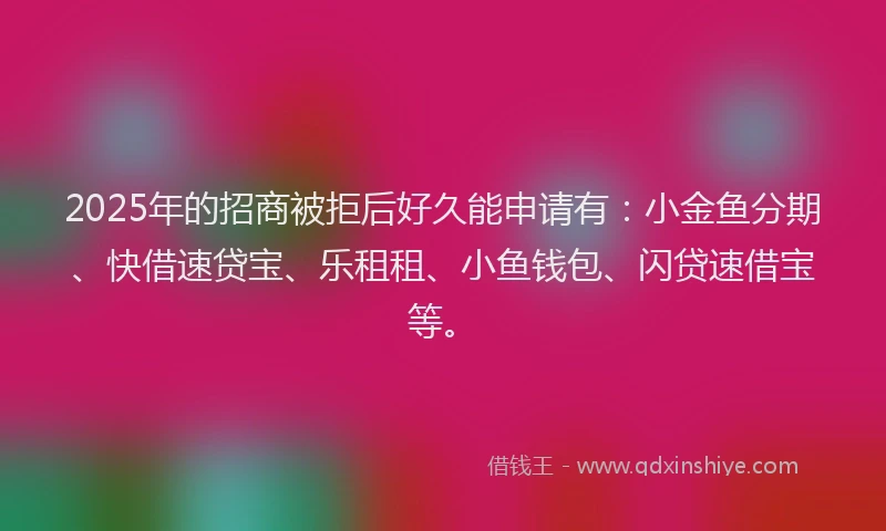 2025年的招商被拒后好久能申请有：小金鱼分期、快借速贷宝、乐租租、小鱼钱包、闪贷速借宝等。