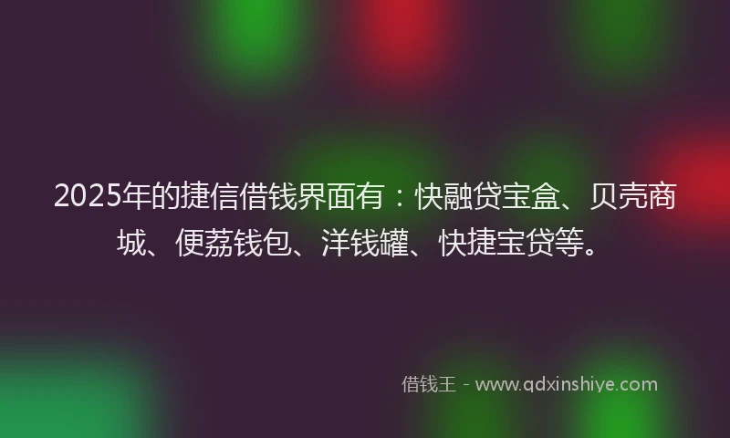 2025年的捷信借钱界面有：快融贷宝盒、贝壳商城、便荔钱包、洋钱罐、快捷宝贷等。