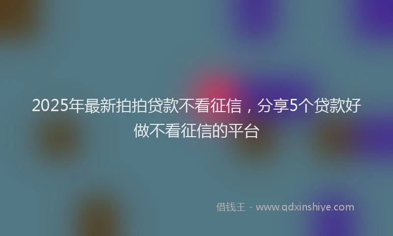 2025年最新拍拍贷款不看征信，分享5个贷款好做不看征信的平台