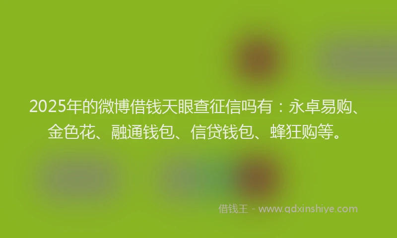 2025年的微博借钱天眼查征信吗有：永卓易购、金色花、融通钱包、信贷钱包、蜂狂购等。