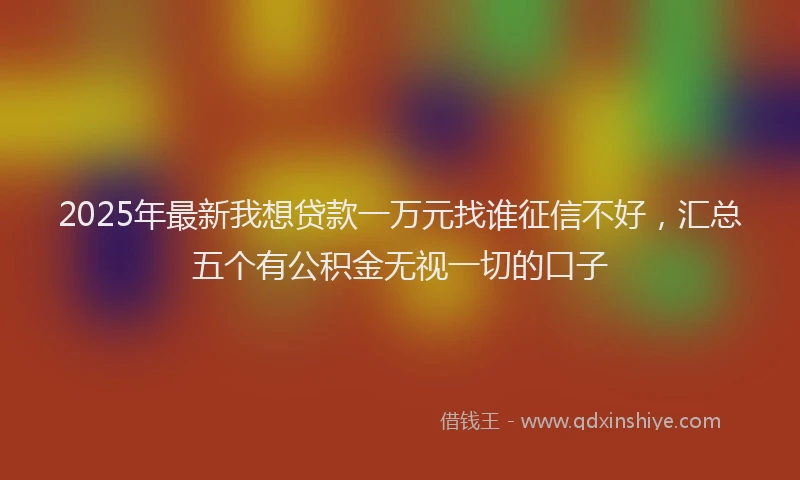 2025年最新我想贷款一万元找谁征信不好，汇总五个有公积金无视一切的口子
