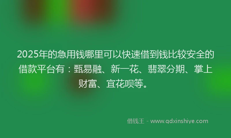 2025年的急用钱哪里可以快速借到钱比较安全的借款平台有：甄易融、新一花、翡翠分期、掌上财富、宜花呗等。