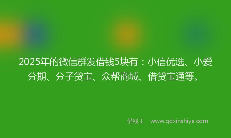 2025年的微信群发借钱5块有：小信优选、小爱分期、分子贷宝、众帮商城、借贷宝通等。