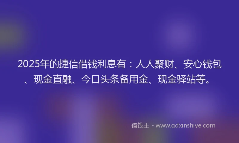 2025年的捷信借钱利息有：人人聚财、安心钱包、现金直融、今日头条备用金、现金驿站等。