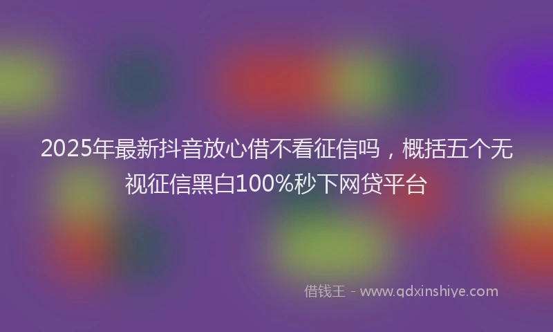 2025年最新抖音放心借不看征信吗，概括五个无视征信黑白100%秒下网贷平台