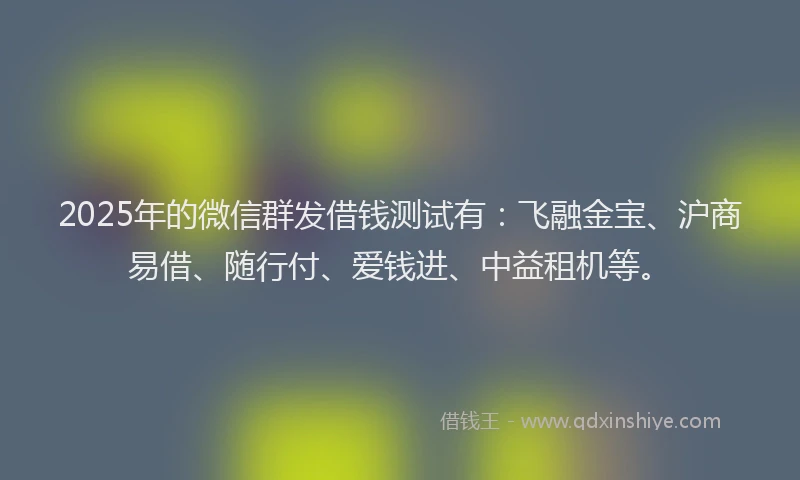 2025年的微信群发借钱测试有：飞融金宝、沪商易借、随行付、爱钱进、中益租机等。