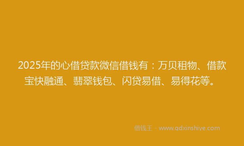 2025年的心借贷款微信借钱有：万贝租物、借款宝快融通、翡翠钱包、闪贷易借、易得花等。