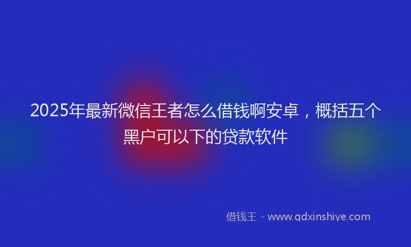 2025年最新微信王者怎么借钱啊安卓，概括五个黑户可以下的贷款软件