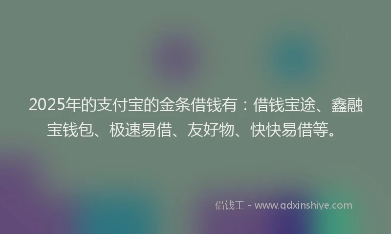 2025年的支付宝的金条借钱有：借钱宝途、鑫融宝钱包、极速易借、友好物、快快易借等。