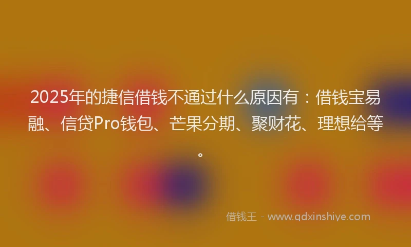 2025年的捷信借钱不通过什么原因有：借钱宝易融、信贷Pro钱包、芒果分期、聚财花、理想给等。