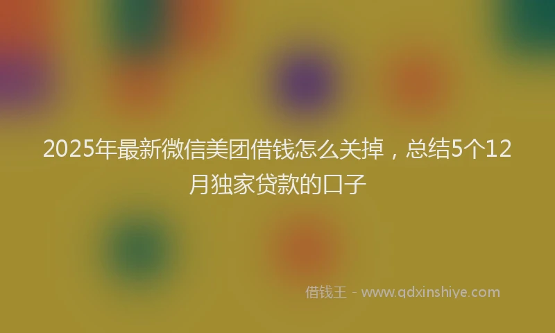 2025年最新微信美团借钱怎么关掉，总结5个12月独家贷款的口子