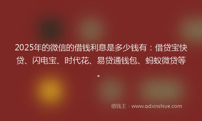 2025年的微信的借钱利息是多少钱有：借贷宝快贷、闪电宝、时代花、易贷通钱包、蚂蚁微贷等。