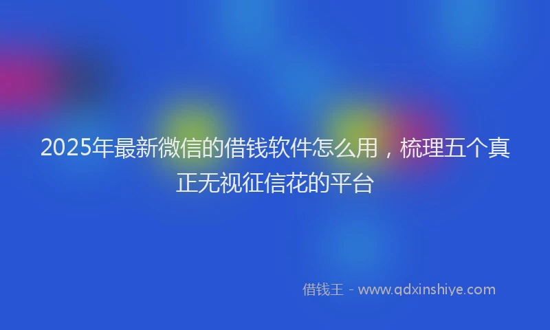 2025年最新微信的借钱软件怎么用，梳理五个真正无视征信花的平台