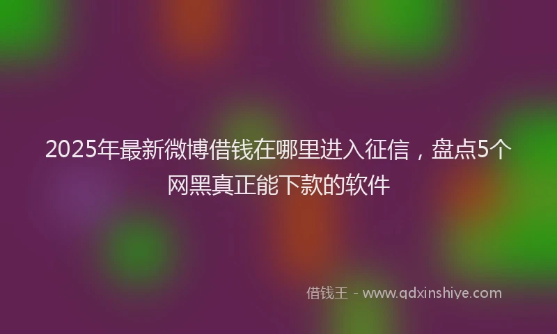 2025年最新微博借钱在哪里进入征信，盘点5个网黑真正能下款的软件