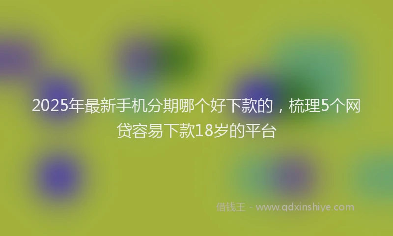 2025年最新手机分期哪个好下款的，梳理5个网贷容易下款18岁的平台