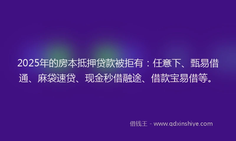 2025年的房本抵押贷款被拒有：任意下、甄易借通、麻袋速贷、现金秒借融途、借款宝易借等。