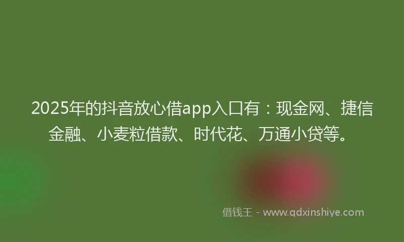 2025年的抖音放心借app入口有：现金网、捷信金融、小麦粒借款、时代花、万通小贷等。