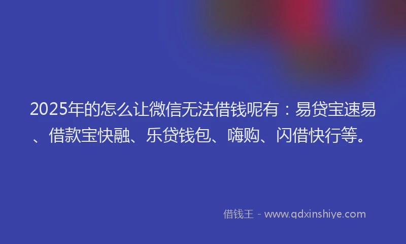 2025年的怎么让微信无法借钱呢有：易贷宝速易、借款宝快融、乐贷钱包、嗨购、闪借快行等。