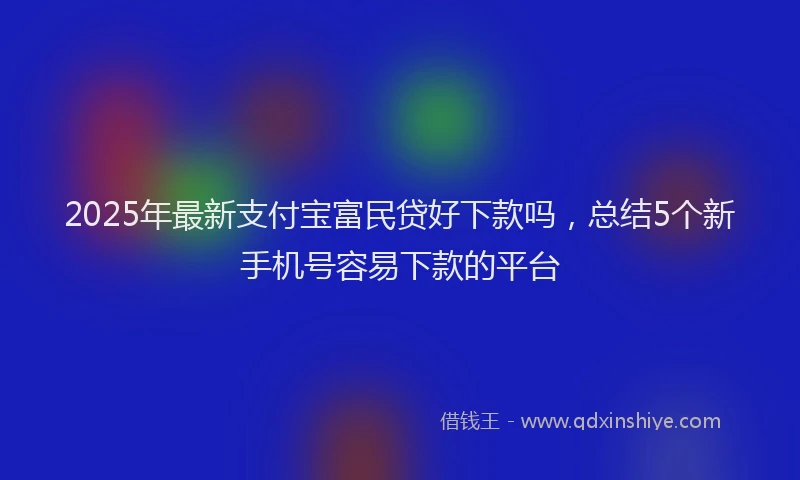2025年最新支付宝富民贷好下款吗，总结5个新手机号容易下款的平台