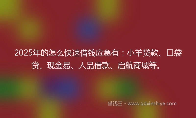 2025年的怎么快速借钱应急有：小羊贷款、口袋贷、现金易、人品借款、启航商城等。