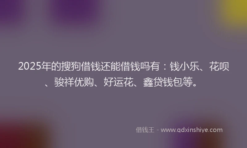 2025年的搜狗借钱还能借钱吗有：钱小乐、花呗、骏祥优购、好运花、鑫贷钱包等。