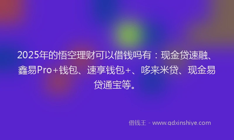 2025年的悟空理财可以借钱吗有：现金贷速融、鑫易Pro+钱包、速享钱包+、哆来米贷、现金易贷通宝等。