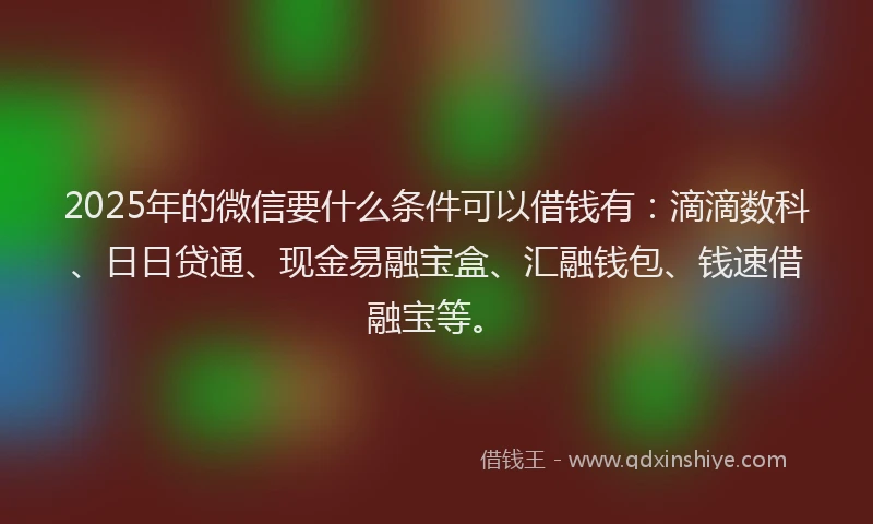 2025年的微信要什么条件可以借钱有：滴滴数科、日日贷通、现金易融宝盒、汇融钱包、钱速借融宝等。